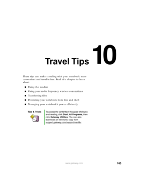 Page 17610
165www.gateway.com
Travel Tips
These tips can make traveling with your notebook more 
convenient and trouble-free. Read this chapter to learn 
about:
Using the modem
Using your radio frequency wireless connections
Transferring files
Protecting your notebook from loss and theft
Managing your notebook’s power efficiently
Tips & TricksTo access the contents of this guide while you 
are traveling, click Start, All Programs, then 
click Gateway Utilities. You can also 
download an electronic copy from...
