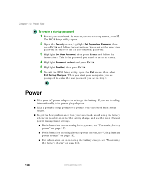 Page 179168
Chapter 10: Travel Tips
www.gateway.com
To create a startup password:
1Restart your notebook. As soon as you see a startup screen, press F2. 
The BIOS Setup utility opens.
2Open the Security menu, highlight Set Supervisor Password, then 
press E
NTER and follow the instructions. You must set the supervisor 
password in order to set the user (startup) password.
3Highlight Set User Password, then press ENTER and follow the 
instructions. This is the password you need to enter at startup.
4Highlight...