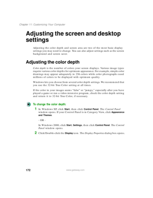 Page 183172
Chapter 11: Customizing Your Computer
www.gateway.com
Adjusting the screen and desktop 
settings
Adjusting the color depth and screen area are two of the most basic display 
settings you may need to change. You can also adjust settings such as the screen 
background and screen saver.
Adjusting the color depth
Color depth is the number of colors your screen displays. Various image types 
require various color depths for optimum appearance. For example, simple color 
drawings may appear adequately in...