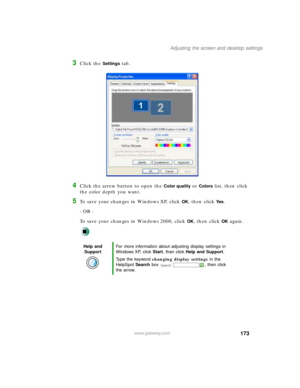 Page 184173
Adjusting the screen and desktop settings
www.gateway.com
3Click the Settings tab.
4Click the arrow button to open the Color quality or Colors list, then click 
the color depth you want.
5To save your changes in Windows XP, click OK, then click Ye s.
- OR -
To save your changes in Windows 2000, click 
OK, then click OK again.
Help and 
SupportFor more information about adjusting display settings in 
Windows XP, click Start, then click Help and Support.
Type the keyword changing display settings in...