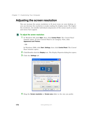 Page 185174
Chapter 11: Customizing Your Computer
www.gateway.com
Adjusting the screen resolution
You can increase the screen resolution to fit more icons on your desktop, or 
you can decrease the resolution to make reading the display easier. The higher 
the resolution, the smaller individual components of the screen (such as icons 
and menu bars) appear.
To adjust the screen resolution:
1In Windows XP, click Start, then click Control Panel. The Control Panel 
window opens. If your Control Panel is in Category...