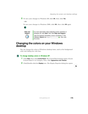 Page 186175
Adjusting the screen and desktop settings
www.gateway.com
5To save your changes in Windows XP, click OK, then click Ye s.
- OR -
To save your changes in Windows 2000, click 
OK, then click OK again.
Changing the colors on your Windows 
desktop
You can change the colors of Windows desktop items, such as the background 
color and dialog box title bars.
To change desktop colors in Windows XP:
1Click Start, then click Control Panel. The Control Panel w i n d o w  o p e n s .  I f  y o u r  
Control Panel...