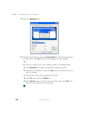 Page 187176
Chapter 11: Customizing Your Computer
www.gateway.com
3Click the Appearance tab.
4Click the arrow button to open the Color scheme list, click the color scheme 
you want, then click 
OK. The new colors appear on your desktop.
- OR -
If you want to create a new color scheme as part of a desktop theme:
aClick Advanced. The Advanced Appearance dialog box opens.
bClick the arrow button to open the Item list, then click the item you 
want to change.
cChange the color or font settings for the item.
dClick...