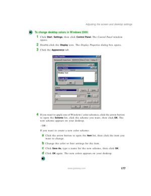 Page 188177
Adjusting the screen and desktop settings
www.gateway.com
To change desktop colors in Windows 2000:
1Click Start, Settings, then click Control Panel. The Control Panel window 
opens.
2Double-click the Display icon. The Display Properties dialog box opens.
3Click the Appearance tab.
4If you want to apply one of Windows’ color schemes, click the arrow button 
to open the 
Scheme list, click the scheme you want, then clickOK. The 
new scheme appears on your desktop.
- OR -
If you want to create a new...