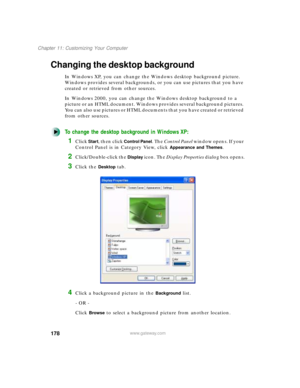 Page 189178
Chapter 11: Customizing Your Computer
www.gateway.com
Changing the desktop background
In Windows XP, you can change the Windows desktop background picture. 
Windows provides several backgrounds, or you can use pictures that you have 
created or retrieved from other sources.
In Windows 2000, you can change the Windows desktop background to a 
picture or an HTML document. Windows provides several background pictures. 
You can also use pictures or HTML documents that you have created or retrieved 
from...