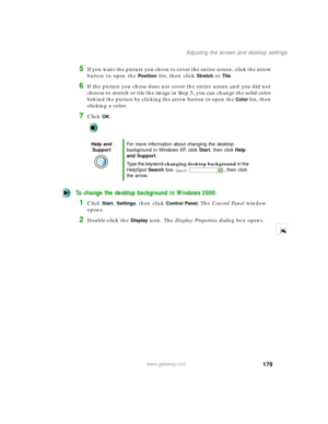 Page 190179
Adjusting the screen and desktop settings
www.gateway.com
5If you want the picture you chose to cover the entire screen, click the arrow 
button to open the 
Position list, then click Stretch or Tile.
6If the picture you chose does not cover the entire screen and you did not 
choose to stretch or tile the image in Step 5, you can change the solid color 
behind the picture by clicking the arrow button to open the 
Color list, then 
clicking a color.
7Click OK.
To change the desktop background in...