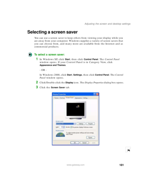 Page 192181
Adjusting the screen and desktop settings
www.gateway.com
Selecting a screen saver
You can use a screen saver to keep others from viewing your display while you 
are away from your computer. Windows supplies a variety of screen savers that 
you can choose from, and many more are available from the Internet and as 
commercial products.
To select a screen saver:
1In Windows XP, click Start, then click Control Panel. The Control Panel 
window opens. If your Control Panel is in Category View, click...