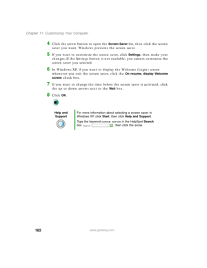 Page 193182
Chapter 11: Customizing Your Computer
www.gateway.com
4Click the arrow button to open the Screen Saver list, then click the screen 
saver you want. Windows previews the screen saver.
5If you want to customize the screen saver, click Settings, then make your 
changes
. If the Settings button is not available, you cannot customize the 
screen saver you selected.
6In Windows XP, if you want to display the Welcome (Login) screen 
whenever you exit the screen saver, click the 
On resume, display Welcome...
