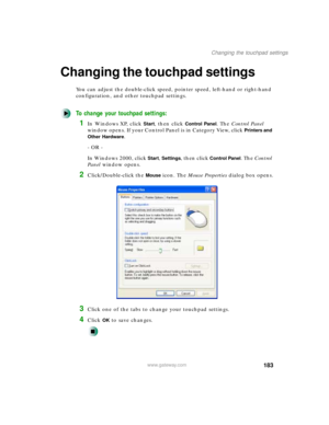 Page 194183
Changing the touchpad settings
www.gateway.com
Changing the touchpad settings
You can adjust the double-click speed, pointer speed, left-hand or right-hand 
configuration, and other touchpad settings.
To change your touchpad settings:
1In Windows XP, click Start, then click Control Panel. The Control Panel 
window opens. If your Control Panel is in Category View, click 
Printers and 
Other Hardware
.
- OR -
In Windows 2000, click 
Start, Settings, then click Control Panel. The Control 
Panel window...