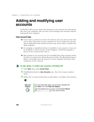 Page 195184
Chapter 11: Customizing Your Computer
www.gateway.com
Adding and modifying user 
accounts
In Windows XP, you can create and customize a user account for each person 
who uses your computer. You can also switch (change) user accounts without 
turning off your computer.
User account tips
If you want to create an account for someone, but you do not want that 
user to have full access to your computer, be sure to make that account 
limited. Remember that limited accounts may not be able to install some...