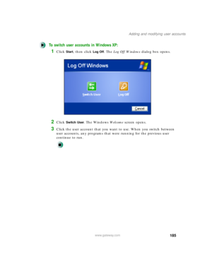 Page 196185
Adding and modifying user accounts
www.gateway.com
To switch user accounts in Windows XP:
1Click Start, then click Log Off. The Log Off Windows dialog box opens.
2Click Switch User. The Windows We l c o m e screen opens.
3Click the user account that you want to use. When you switch between 
user accounts, any programs that were running for the previous user 
continue to run. 