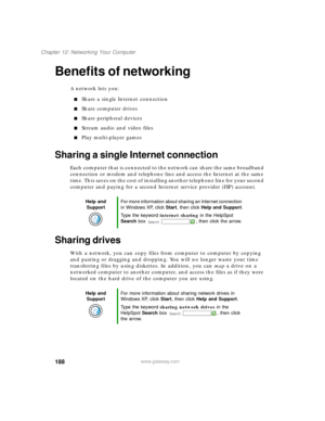 Page 199188
Chapter 12: Networking Your Computer
www.gateway.com
Benefits of networking
A network lets you:
Share a single Internet connection
Share computer drives
Share peripheral devices
Stream audio and video files
Play multi-player games
Sharing a single Internet connection
Each computer that is connected to the network can share the same broadband 
connection or modem and telephone line and access the Internet at the same 
time. This saves on the cost of installing another telephone line for your...