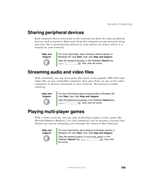 Page 200189
Benefits of networking
www.gateway.com
Sharing peripheral devices
Each computer that is connected to the network can share the same peripheral 
devices, such as a printer. Select print from the computer you are currently using 
and your file is automatically printed on your printer no matter where it is 
located on your network.
Streaming audio and video files
With a network, you can store audio files (such as the popular .MP3 files) and 
video files on any networked computer, then play them on any...
