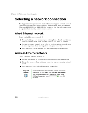 Page 201190
Chapter 12: Networking Your Computer
www.gateway.com
Selecting a network connection
The biggest decision you need to make when creating your network is what 
type of connection you will use. Gateway supports both wired and wireless 
Ethernet (IEEE 802.11a or IEEE 802.11b) networks. Use the following criteria 
as a guide when selecting a network connection.
Wired Ethernet network
Create a wired Ethernet network if:
You are building a new home or your existing home already has Ethernet 
cable...