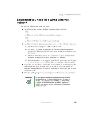 Page 204193
Using a wired Ethernet network
www.gateway.com
Equipment you need for a wired Ethernet 
network
For a wired Ethernet network you need:
An Ethernet jack on each desktop computer and notebook.
- OR 
An Ethernet card installed in each desktop computer.
- OR -
An Ethernet PC Card installed in each notebook.
An Ethernet router. Select a router that gives you the following features:
A jack for connecting to a cable or DSL modem.
The ability to assign IP addresses to your networked computers...