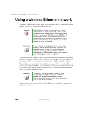 Page 205194
Chapter 12: Networking Your Computer
www.gateway.com
Using a wireless Ethernet network
A wireless Ethernet network is ideal for creating a home or office network or 
adding mobility to an existing wired Ethernet.
A wireless Ethernet network allows you the freedom to move about your home 
or office with your notebook. For example, you can take your notebook from 
your home office to your patio without having an Ethernet jack available.
Wireless Ethernet is available at two different speeds. 802.11a...