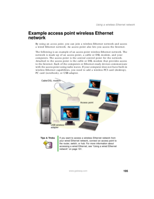 Page 206195
Using a wireless Ethernet network
www.gateway.com
Example access point wireless Ethernet 
network
By using an access point, you can join a wireless Ethernet network and access 
a wired Ethernet network. An access point also lets you access the Internet.
The following is an example of an access point wireless Ethernet network. The 
network is made up of an access point, a cable or DSL modem, and your 
computers. The access point is the central control point for the network. 
Attached to the access...