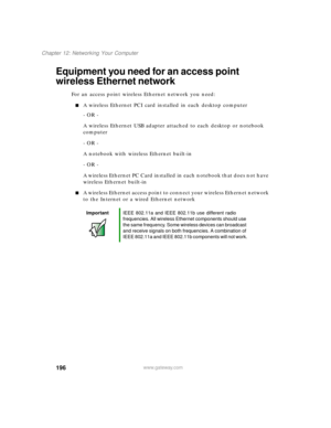 Page 207196
Chapter 12: Networking Your Computer
www.gateway.com
Equipment you need for an access point 
wireless Ethernet network
For an access point wireless Ethernet network you need:
A wireless Ethernet PCI card installed in each desktop computer
- OR -
A wireless Ethernet USB adapter attached to each desktop or notebook 
computer
- OR -
A notebook with wireless Ethernet built-in
- OR -
A wireless Ethernet PC Card installed in each notebook that does not have 
wireless Ethernet built-in
A wireless Ethernet...