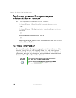 Page 209198
Chapter 12: Networking Your Computer
www.gateway.com
Equipment you need for a peer-to-peer 
wireless Ethernet network
For a peer-to-peer wireless Ethernet network you need:
A wireless Ethernet PCI card installed in each desktop computer
- OR -
A wireless Ethernet USB adapter attached to each desktop or notebook 
computer
- OR -
A notebook with wireless Ethernet built-in
- OR -
A wireless Ethernet PC Card installed in each notebook that does not have 
wireless Ethernet built-in
For more information...