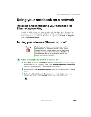 Page 210199
Using your notebook on a network
www.gateway.com
Using your notebook on a network
Installing and configuring your notebook for 
Ethernet networking
A guide in .PDF format has been included on your hard drive that provides 
instructions for installing and configuring both wired and wireless Ethernet 
networking on your notebook. To access this guide, click 
Start, All Programs, 
then click 
Gateway Utilities.
Turning your wireless Ethernet on or off
To turn wireless Ethernet on or off in Windows XP:...