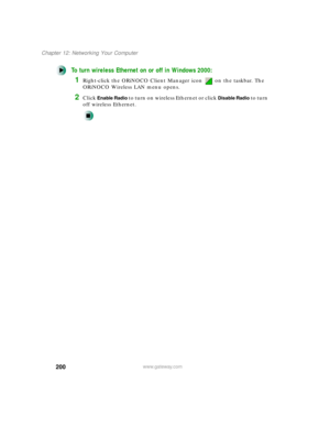 Page 211200
Chapter 12: Networking Your Computer
www.gateway.com
To turn wireless Ethernet on or off in Windows 2000:
1Right-click the ORiNOCO Client Manager icon   on the taskbar. The 
ORiNOCO Wireless LAN menu opens.
2Click Enable Radio to turn on wireless Ethernet or click Disable Radio to turn 
off wireless Ethernet. 