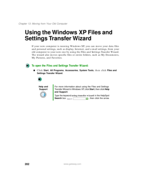 Page 213202
Chapter 13: Moving from Your Old Computer
www.gateway.com
Using the Windows XP Files and 
Settings Transfer Wizard
If your new computer is running Windows XP, you can move your data files 
and personal settings, such as display, Internet, and e-mail settings, from your 
old computer to your new one by using the Files and Settings Transfer Wizard. 
The wizard also moves specific files or entire folders, such as My Documents, 
My Pictures, and Favorites.
To open the Files and Settings Transfer Wizard:...