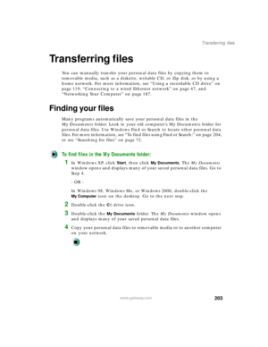 Page 214203
Transferring files
www.gateway.com
Transferring files
You can manually transfer your personal data files by copying them to 
removable media, such as a diskette, writable CD, or Zip disk, or by using a 
home network. For more information, see “Using a recordable CD drive” on 
page 119, “Connecting to a wired Ethernet network” on page 47, and 
“Networking Your Computer” on page 187.
Finding your files
Many programs automatically save your personal data files in the 
My Documents folder. Look in your...