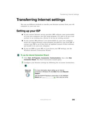 Page 216205
Transferring Internet settings
www.gateway.com
Transferring Internet settings
You can use different methods to transfer your Internet account from your old 
computer to your new one.
Setting up your ISP
If your current Internet service provider (ISP) software came preinstalled 
on your new computer, run that setup program. If it asks to set up a new 
account or an existing one, choose to set up an existing account.
If your current ISP software is not preinstalled on your new computer, 
locate the...