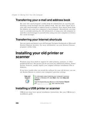 Page 217206
Chapter 13: Moving from Your Old Computer
www.gateway.com
Transferring your e-mail and address book
See your old e-mail program’s online help for information on exporting and 
importing e-mail messages and the address book. You can often export all of 
your old e-mail messages or address book to a diskette, then import them from 
the diskette into your new computer’s e-mail program. Alternatively, you may 
want to consider printing the old information or using your old computer to 
send the e-mail...