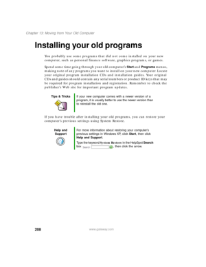 Page 219208
Chapter 13: Moving from Your Old Computer
www.gateway.com
Installing your old programs
You probably use some programs that did not come installed on your new 
computer, such as personal finance software, graphics programs, or games.
Spend some time going through your old computer’s 
Start and Programs menus, 
making note of any programs you want to install on your new computer. Locate 
your original program installation CDs and installation guides. Your original 
CDs and guides should contain any...