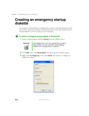 Page 223212
Chapter 14: Maintaining Your Computer
www.gateway.com
Creating an emergency startup 
diskette
An emergency startup diskette is a diskette that contains critical information that 
you need to start your computer if Windows fails to start. You should create a 
startup diskette as soon as you get your computer.
To create an emergency startup diskette in Windows XP:
1Insert a blank diskette labeled Startup into the diskette drive.
2Click Start, then click My Computer. The My Computer window opens....
