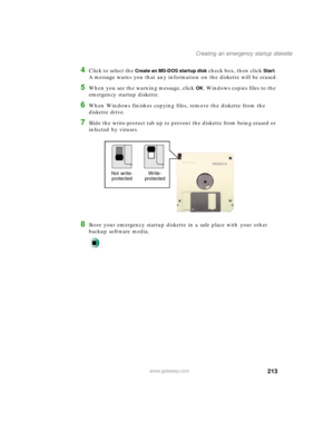 Page 224213
Creating an emergency startup diskette
www.gateway.com
4Click to select the Create an MS-DOS startup disk check box, then click Start. 
A message warns you that any information on the diskette will be erased.
5When you see the warning message, click OK. Windows copies files to the 
emergency startup diskette.
6When Windows finishes copying files, remove the diskette from the 
diskette drive.
7Slide the write-protect tab up to prevent the diskette from being erased or 
infected by viruses.
8Store your...