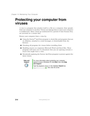 Page 225214
Chapter 14: Maintaining Your Computer
www.gateway.com
Protecting your computer from 
viruses
A virus is a program that attaches itself to a file on a computer, then spreads 
from one computer to another. Viruses can damage data or cause your computer 
to malfunction. Some viruses go undetected for a period of time because they 
are activated on a certain date.
Protect your computer from a virus by:
Using the Norton® AntiVirus program to check files and programs that are 
on diskettes, attached to...