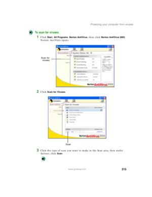 Page 226215
Protecting your computer from viruses
www.gateway.com
To scan for viruses: 
1Click Start, All Programs, Norton AntiVirus, then click Norton AntiVirus 2002. 
Norton AntiVirus opens.
2Click Scan for Viruses.
3Click the type of scan you want to make in the Scan area, then under 
Actions, click 
Scan.
Scan for
viruses
Scan 