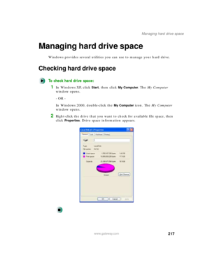 Page 228217
Managing hard drive space
www.gateway.com
Managing hard drive space
Windows provides several utilities you can use to manage your hard drive.
Checking hard drive space
To check hard drive space:
1In Windows XP, click Start, then click My Computer. The My Computer 
window opens.
- OR -
In Windows 2000, double-click the 
My Computer icon. The My Computer 
window opens.
2Right-click the drive that you want to check for available file space, then 
click 
Properties. Drive space information appears. 