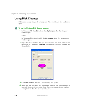 Page 229218
Chapter 14: Maintaining Your Computer
www.gateway.com
Using Disk Cleanup
Delete unnecessary files, such as temporary Windows files, to free hard drive 
space.
To use the Windows Disk Cleanup program:
1In Windows XP, click Start, then click My Computer. The My Computer 
window opens.
- OR -
In Windows 2000, double-click the 
My Computer icon. The My Computer 
window opens.
2Right-click the hard drive that you want to delete files from, for example 
Local Disk (C:), then click 
Properties. The...