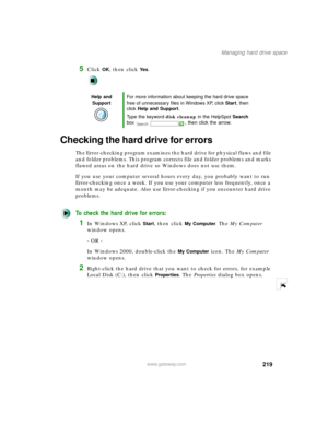 Page 230219
Managing hard drive space
www.gateway.com
5Click OK, then click Ye s.
Checking the hard drive for errors
The Error-checking program examines the hard drive for physical flaws and file 
and folder problems. This program corrects file and folder problems and marks 
flawed areas on the hard drive so Windows does not use them.
If you use your computer several hours every day, you probably want to run 
Error-checking once a week. If you use your computer less frequently, once a 
month may be adequate....