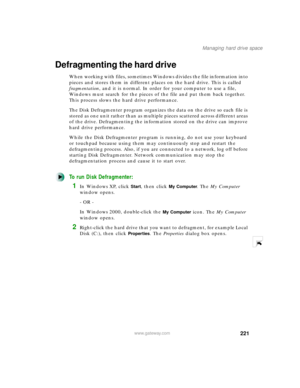 Page 232221
Managing hard drive space
www.gateway.com
Defragmenting the hard drive
When working with files, sometimes Windows divides the file information into 
pieces and stores them in different places on the hard drive. This is called 
fragmentation, and it is normal. In order for your computer to use a file, 
Windows must search for the pieces of the file and put them back together. 
This process slows the hard drive performance.
The Disk Defragmenter program organizes the data on the drive so each file is...