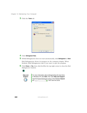 Page 233222
Chapter 14: Maintaining Your Computer
www.gateway.com
3Click the To o l s tab.
4Click Defragment Now.
5If Disk Defragmenter does not start automatically, click Defragment or Start.
Disk Defragmenter shows its progress on the computer display. When 
finished, Disk Defragmenter asks if you want to quit the program.
6Click Close or Ye s, then click the X in the top-right corner to close the Disk 
Defragmenter window.
Help and 
SupportFor more information about defragmenting the hard drive 
in Windows...