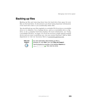 Page 234223
Managing hard drive space
www.gateway.com
Backing up files
Backing up files and removing them from the hard drive frees space for new 
files on the hard drive. It also protects you from losing important information 
if the hard drive fails or you accidentally delete files.
You should back up your files regularly to a writable CD (if you have a recordable 
drive) or to diskettes. Use a backup device, such as a recordable drive or Zip 
drive, to do a complete hard drive backup. For more information,...