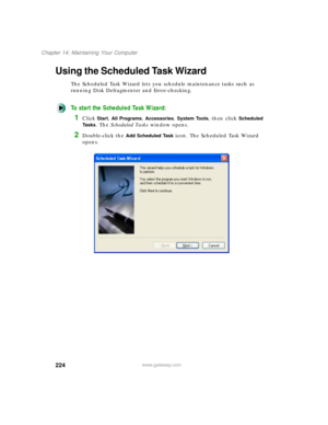 Page 235224
Chapter 14: Maintaining Your Computer
www.gateway.com
Using the Scheduled Task Wizard
The Scheduled Task Wizard lets you schedule maintenance tasks such as 
running Disk Defragmenter and Error-checking.
To start the Scheduled Task Wizard:
1Click Start, All Programs, Accessories, System Tools, then click Scheduled 
Ta s k s
. The Scheduled Tasks window opens.
2Double-click the Add Scheduled Task icon. The Scheduled Task Wizard 
opens. 