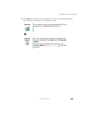 Page 236225
Managing hard drive space
www.gateway.com
3Click Next, then click the task or program you want to schedule and follow 
the on-screen instructions to customize the task.
ImportantYour computer must be on during scheduled tasks. If your 
computer is off, scheduled tasks will not run.
Help and 
SupportFor more information about using the Scheduled Tasks 
Wizard in Windows XP, click Start, then click Help and 
Support.
Type the keyword Scheduled Task Wizard in the 
HelpSpot Search box  , then click 
the...