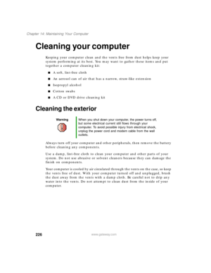 Page 237226
Chapter 14: Maintaining Your Computer
www.gateway.com
Cleaning your computer
Keeping your computer clean and the vents free from dust helps keep your 
system performing at its best. You may want to gather these items and put 
together a computer cleaning kit:
A soft, lint-free cloth
An aerosol can of air that has a narrow, straw-like extension
Isopropyl alcohol
Cotton swabs
A CD or DVD drive cleaning kit
Cleaning the exterior
Always turn off your computer and other peripherals, then remove the...