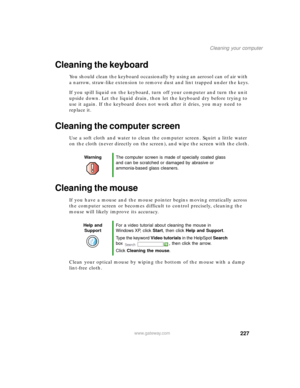 Page 238227
Cleaning your computer
www.gateway.com
Cleaning the keyboard
You should clean the keyboard occasionally by using an aerosol can of air with 
a narrow, straw-like extension to remove dust and lint trapped under the keys.
If you spill liquid on the keyboard, turn off your computer and turn the unit 
upside down. Let the liquid drain, then let the keyboard dry before trying to 
use it again. If the keyboard does not work after it dries, you may need to 
replace it.
Cleaning the computer screen
Use a...