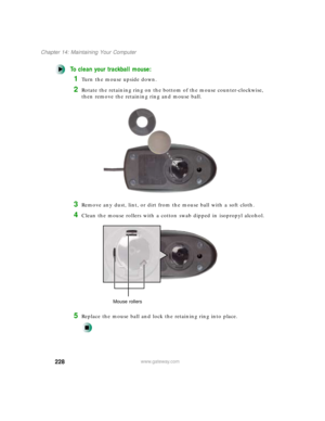 Page 239228
Chapter 14: Maintaining Your Computer
www.gateway.com
To clean your trackball mouse:
1Turn the mouse upside down.
2Rotate the retaining ring on the bottom of the mouse counter-clockwise, 
then remove the retaining ring and mouse ball.
3Remove any dust, lint, or dirt from the mouse ball with a soft cloth.
4Clean the mouse rollers with a cotton swab dipped in isopropyl alcohol.
5Replace the mouse ball and lock the retaining ring into place.
Mouse rollers 