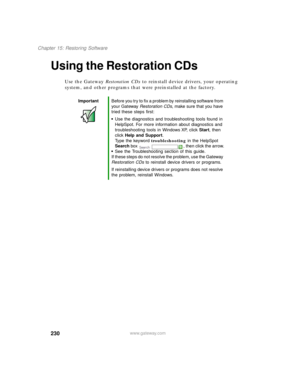 Page 241230
Chapter 15: Restoring Software
www.gateway.com
Using the Restoration CDs
Use the Gateway Restoration CDs to reinstall device drivers, your operating 
system, and other programs that were preinstalled at the factory.
ImportantBefore you try to fix a problem by reinstalling software from 
your Gateway Restoration CDs, make sure that you have 
tried these steps first:
Use the diagnostics and troubleshooting tools found in 
HelpSpot. For more information about diagnostics and 
troubleshooting tools in...