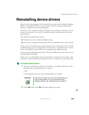 Page 242231
Reinstalling device drivers
www.gateway.com
Reinstalling device drivers
Device drivers are programs that control devices such as the computer display, 
DVD or recordable CD drives, and modems. Drivers translate information 
between computer devices and programs.
Drivers for your original computer hardware are installed at Gateway. If you 
install a new device, you need to install the drivers provided by the device 
manufacturer.
You should reinstall device drivers:
If directed to do so while...