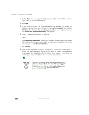 Page 243232
Chapter 15: Restoring Software
www.gateway.com
3In the Open text box, type d:\runmenu.exe (where d is the drive letter of 
your DVD or recordable CD drive).
4Click OK.
5If this is the first time you have inserted the red Gateway CD, accept the 
End User License Agreement (EULA) by clicking 
Yes, I accept it, then clicking 
Continue. The Gateway Driver and Application Recovery program starts and 
the 
Drivers and Application Recovery tab appears.
6Select a single device driver to reinstall.
- OR -...