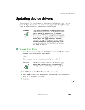 Page 244233
Updating device drivers
www.gateway.com
Updating device drivers
The Restoration CDs contain a device driver update utility that works over the 
Internet. If you do not have an Internet service provider, the update utility 
works by direct-dialing the device driver update service.
To update device drivers:
1Insert the red Gateway CD into the DVD or recordable CD drive. If the 
program starts automatically, go to Step 5.
- OR -
If the program does not start automatically, go to Step 2.
2Click Start,...