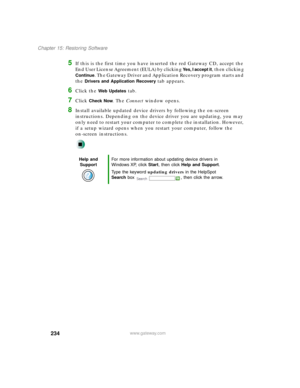 Page 245234
Chapter 15: Restoring Software
www.gateway.com
5If this is the first time you have inserted the red Gateway CD, accept the 
End User License Agreement (EULA) by clicking 
Yes, I accept it, then clicking 
Continue. The Gateway Driver and Application Recovery program starts and 
the 
Drivers and Application Recovery tab appears.
6Click the Web Updates tab.
7Click Check Now. The Connect window opens.
8Install available updated device drivers by following the on-screen 
instructions. Depending on the...